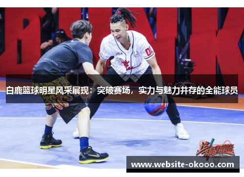 白鹿篮球明星风采展现：突破赛场，实力与魅力并存的全能球员